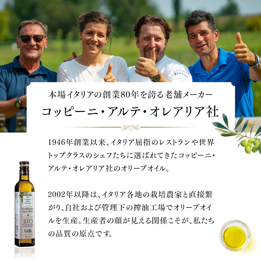 本場イタリアの創業80年を誇る老舗メーカー コッピーニ・アルテ・オレアリア社 1946年創業イ依頼、イタリア屈指のレストランや世界トップクラスのシェフたちに選ばれてきたコッピーニ・アルテ・オレアリア社のオリーブオイル。2002年以降は、イタリア各地の栽培農家と直接繋がり、自社および管理下の搾油工場でオリーブオイルを生産。生産者の顔が見える関係こそが、私たちの品質の原点です。