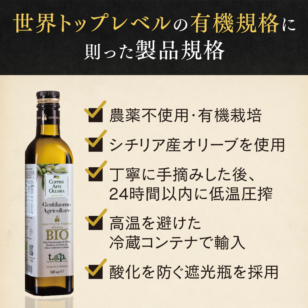 世界トップレベルの有機規格に則った製品規格 農薬不使用・有機栽培 シチリア産オリーブを使用 丁寧に手摘みした後、24時間以内に低温圧搾 高温を避けた冷蔵コンテナで輸入 酸化を防ぐ遮光瓶を採用