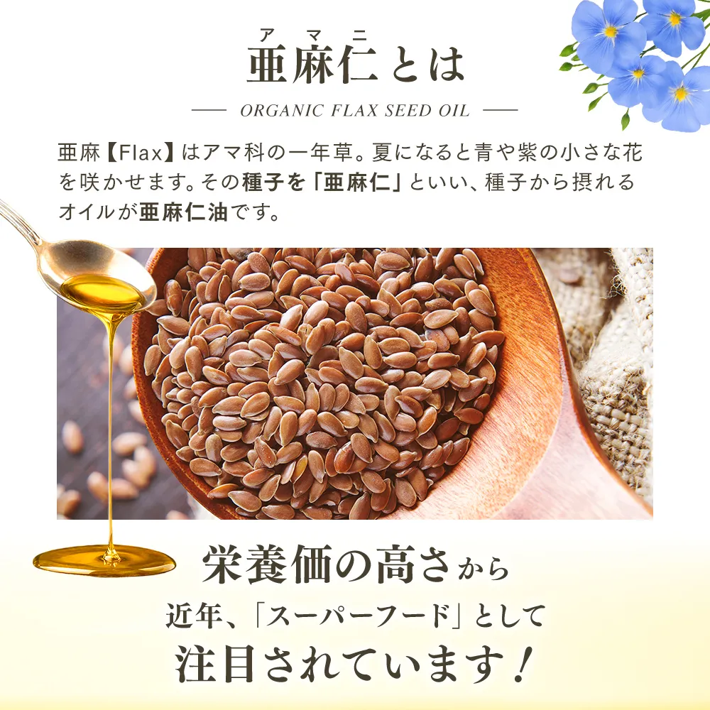 【亜麻仁とは】亜麻<Flax>はアマ科の一年草。夏になると青や紫の小さな花を咲かせます。その種子を「亜麻仁」といい、種子から摂れるオイルが亜麻仁油です。栄養価の高さから 近年、「スーパーフード」として注目されています！