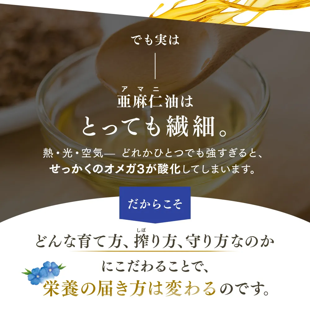 でも実は亜麻仁油はとっても繊細。熱・光・空気‐どれかひとつでも強すぎると、せっかくのオメガ3が酸化してしまいます。だからこそ どんな育て方、搾り方、守り方なのかにこだわることで、栄養の届き方は変わるのです。