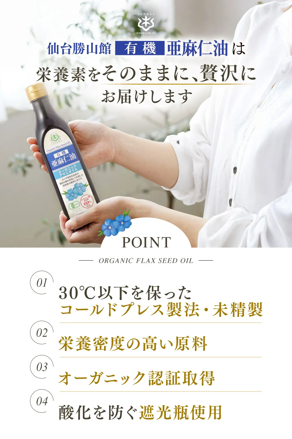 仙台勝山館有機亜麻仁油は栄養素をそのまま、贅沢にお届けします【ポイント：01…30℃以下を保ったコールドプレス製法・未精製 02…栄養密度の高い原料 03…オーガニック認証取得 04…酸化を防ぐ遮光瓶使用】