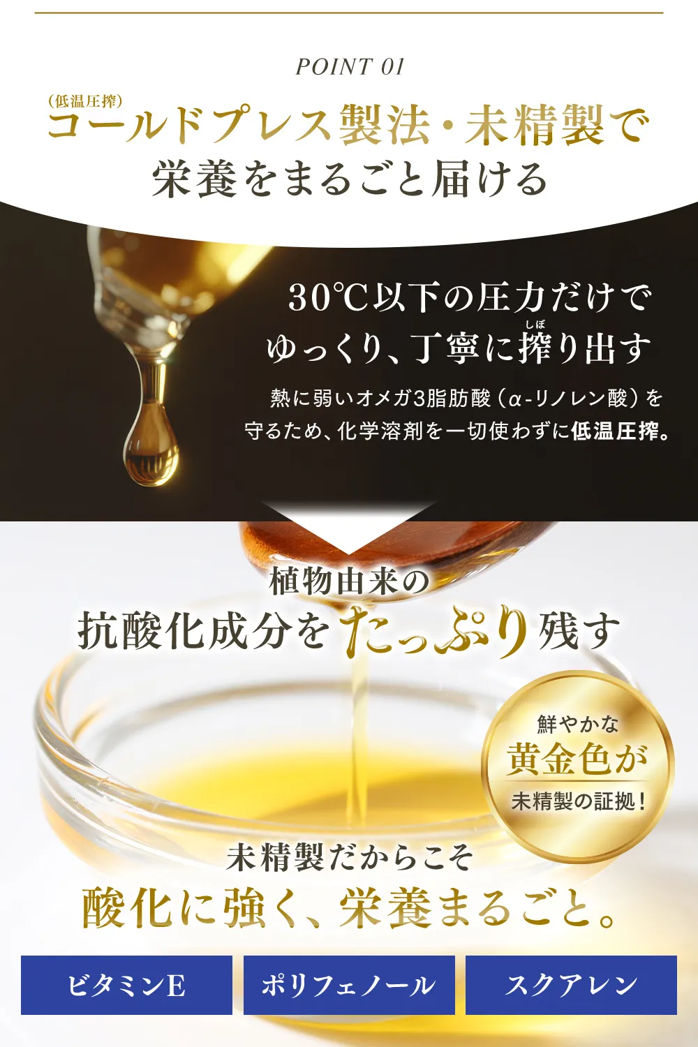 【POINT01】コールドプレス（低温圧搾）製法・未精製で栄養をまるごと届ける…30℃以下の圧力だけで ゆっくり、丁寧に搾り出す 熱に弱いオメガ脂肪酸（α-リノレン酸）を守るため、化学溶剤を一切買わずに低温圧搾。植物由来の抗酸化成分をたっぷり残す 鮮やかな黄金色が未精製の証拠！未精製だからこそ酸化に強く、栄養まるごと。ビタミンE ポリフェノール スクアレン】