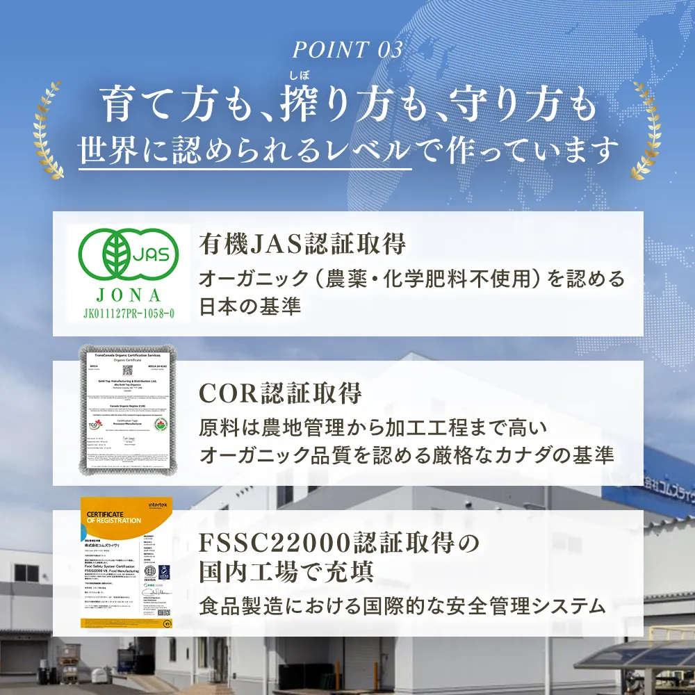 【POINT03】 育て方も、搾り方も、守り方も 世界に認められるレベルで作っています】有機JAS認証取得 オーガニック（農薬・化学肥料不使用）を認める日本の基準｜COR認証取得 原料は農地管理から加工工程まで高いオーガニック品質を認める厳格なカナダの基準 FSSC22000認証取得の国内向上で充填 食品製造における国際的な安全管理システム