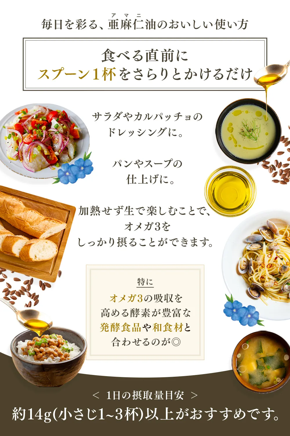 毎日を彩る、亜麻仁（アマニ）油のおいしい使い方【食べる食前にスプーン1杯をさらりとかけるだけ】サラダやカルパッチョのドレッシングに。パンやスープの仕上げに。加熱せず生で楽しむことで、オメガ3をしっかり摂ることができます。特にオメガ3の吸収を高める酵素が豊富な発酵食品や和食材と合わせるのが◎ ＜1日の摂取量目安＞約14g（小さじ1～3杯）以上がおすすめです。