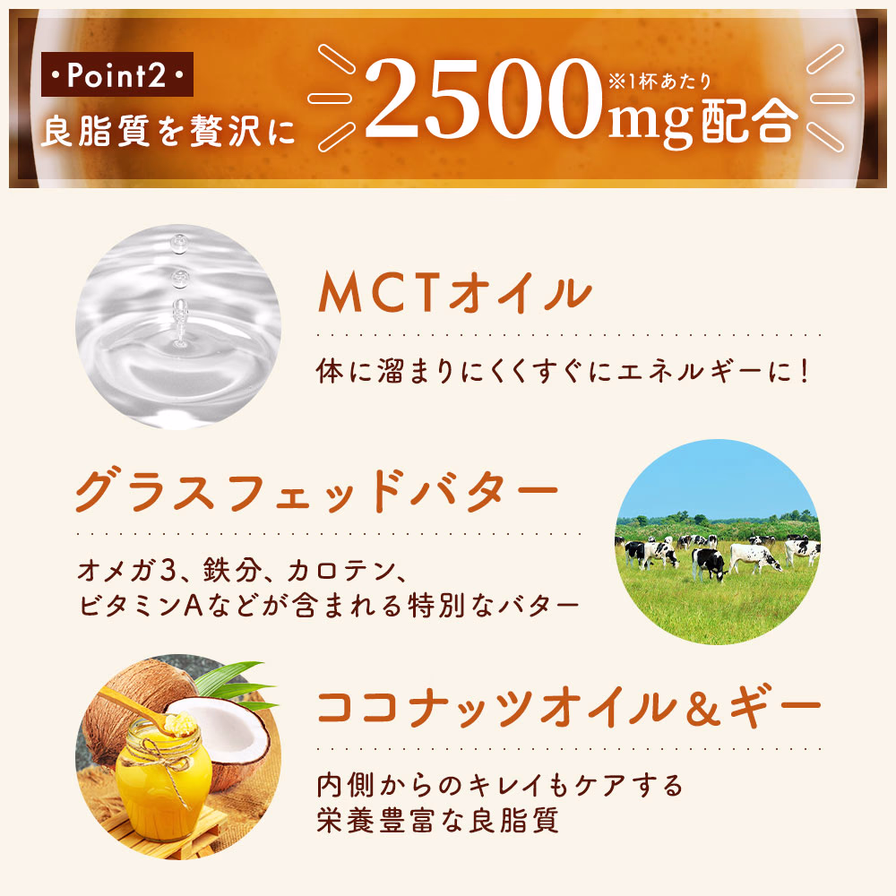 Point2：良脂質を贅沢に2,500mg配合 ※1杯当たり MCTオイル｜グラスフェッドバター｜ココナッツオイル＆ギー