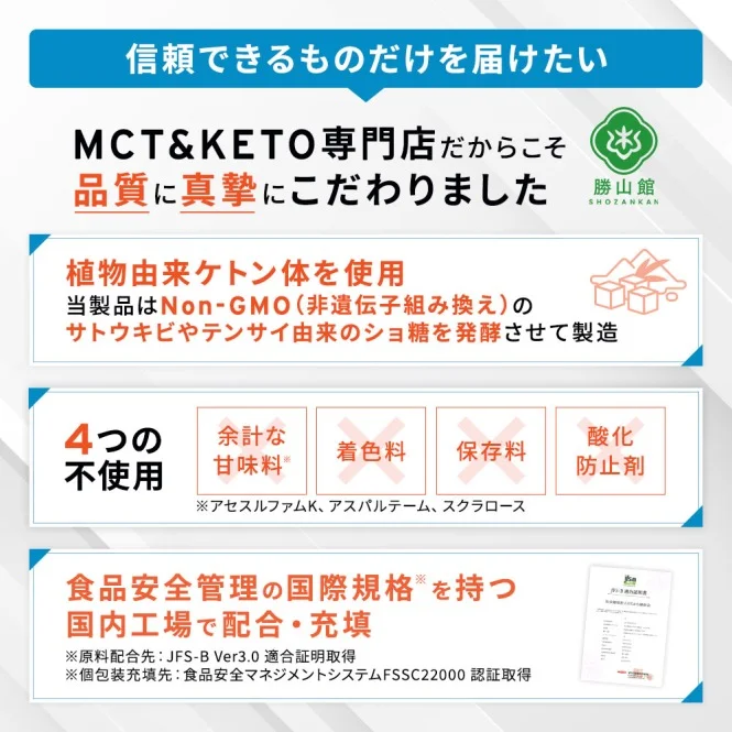信頼できるものだけを届けたい MCT＆KETO専門店だからこそ品質に真摯にこだわりました 植物由来ケトン体使用 4つの不使用 食品安全管理の国際規格を持つ国内工場で配合・充填