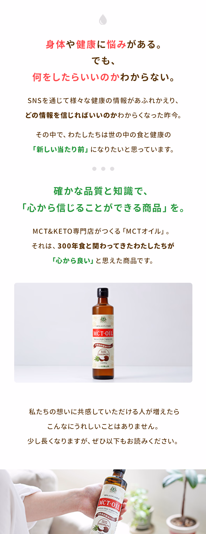 身体や健康に悩みがある。でも、何をしたらいいのかわからない。SNSを通じて様々な健康情報があふれかえり、どの情報を信じればいいのかわからなくなった昨今。その中で、わたしたちは世の中の食と健康の「新しい当たり前」になりたいと思っています。確かな品質と知識で「心から信じることができる商品」を。MCT&KETO専門店がつくる「MCTオイル」、それは、300年食と関わってきたわたしたちが「心から良い」と思えた商品です。私たちの想いに共感していただける人が増えたらこんなにうれしいことはありません。少し長くなりますが、ぜひ以下もお読みください。